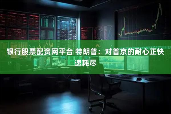 银行股票配资网平台 特朗普：对普京的耐心正快速耗尽