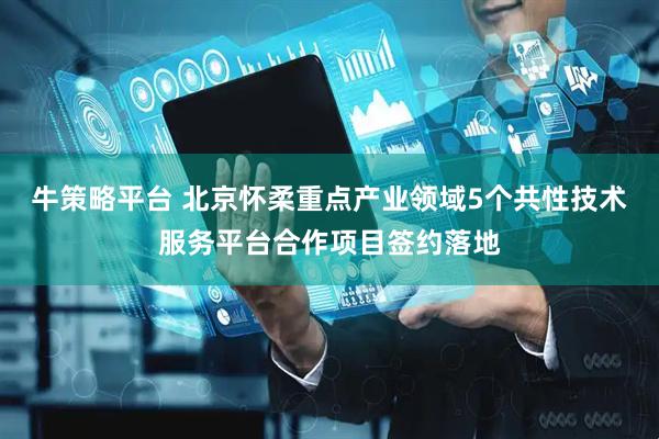 牛策略平台 北京怀柔重点产业领域5个共性技术服务平台合作项目签约落地