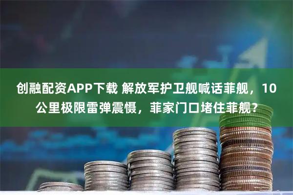 创融配资APP下载 解放军护卫舰喊话菲舰，10公里极限雷弹震慑，菲家门口堵住菲舰？