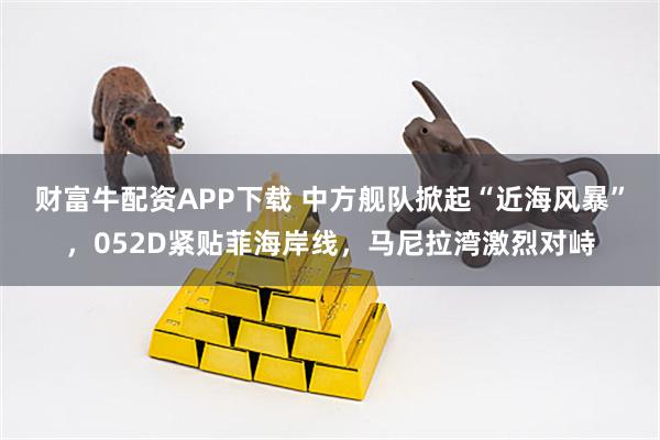 财富牛配资APP下载 中方舰队掀起“近海风暴”，052D紧贴菲海岸线，马尼拉湾激烈对峙