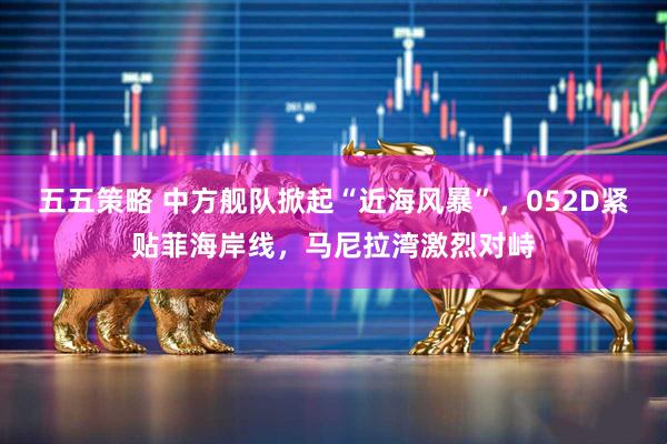 五五策略 中方舰队掀起“近海风暴”，052D紧贴菲海岸线，马尼拉湾激烈对峙