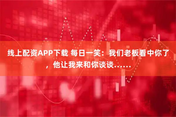 线上配资APP下载 每日一笑：我们老板看中你了，他让我来和你谈谈……