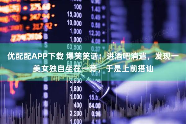 优配配APP下载 爆笑笑话：进酒吧消遣，发现一美女独自坐在一旁，于是上前搭讪