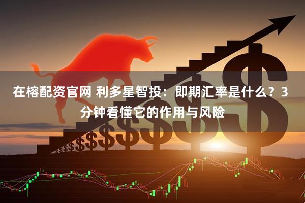 在榕配资官网 利多星智投：即期汇率是什么？3 分钟看懂它的作用与风险