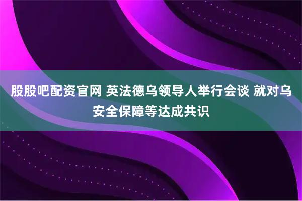 股股吧配资官网 英法德乌领导人举行会谈 就对乌安全保障等达成共识