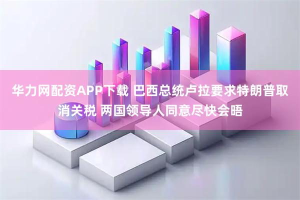 华力网配资APP下载 巴西总统卢拉要求特朗普取消关税 两国领导人同意尽快会晤