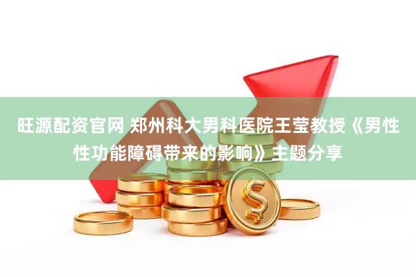 旺源配资官网 郑州科大男科医院王莹教授《男性性功能障碍带来的影响》主题分享
