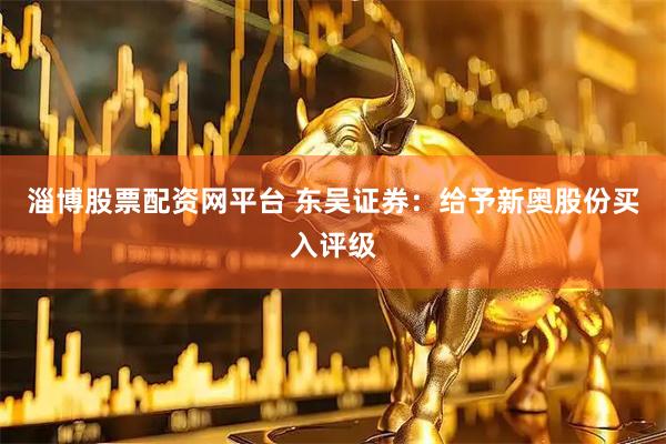 淄博股票配资网平台 东吴证券：给予新奥股份买入评级