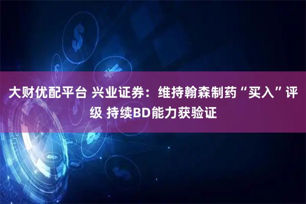 大财优配平台 兴业证券：维持翰森制药“买入”评级 持续BD能力获验证