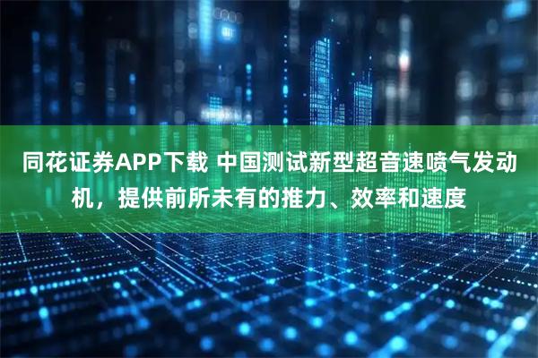 同花证券APP下载 中国测试新型超音速喷气发动机，提供前所未有的推力、效率和速度