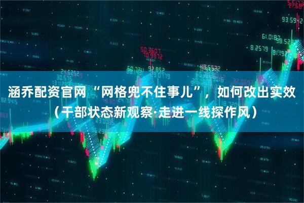 涵乔配资官网 “网格兜不住事儿”，如何改出实效（干部状态新观察·走进一线探作风）