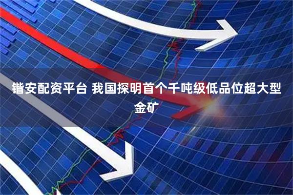 锴安配资平台 我国探明首个千吨级低品位超大型金矿