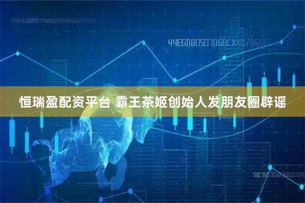 恒瑞盈配资平台 霸王茶姬创始人发朋友圈辟谣