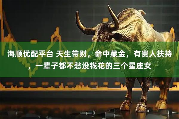 海顺优配平台 天生带财，命中藏金，有贵人扶持，一辈子都不愁没钱花的三个星座女