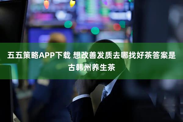 五五策略APP下载 想改善发质去哪找好茶答案是古韩州养生茶