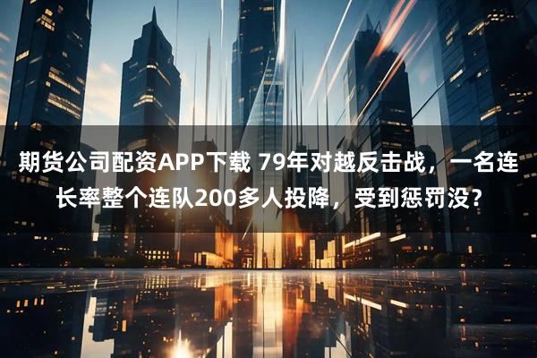 期货公司配资APP下载 79年对越反击战，一名连长率整个连队200多人投降，受到惩罚没？
