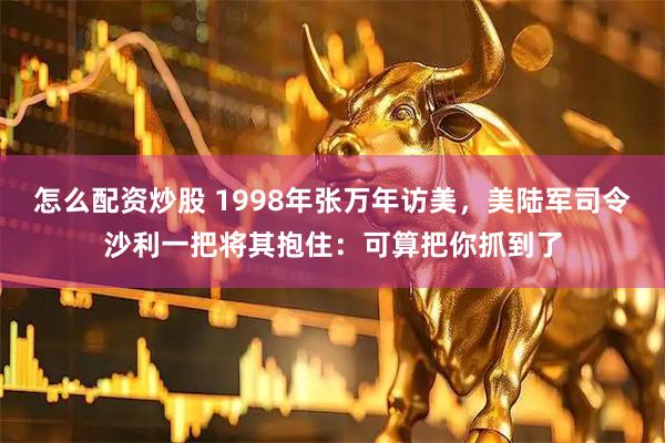怎么配资炒股 1998年张万年访美，美陆军司令沙利一把将其抱住：可算把你抓到了