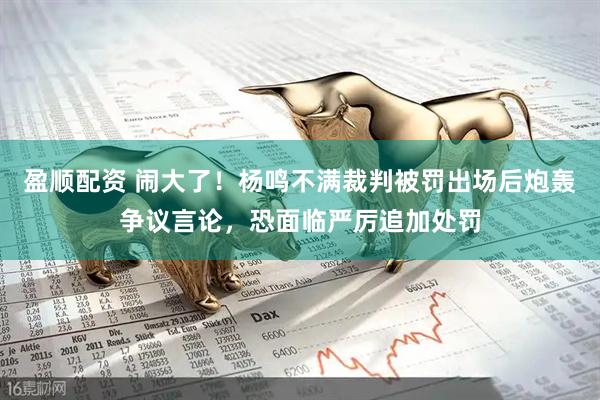 盈顺配资 闹大了！杨鸣不满裁判被罚出场后炮轰争议言论，恐面临严厉追加处罚