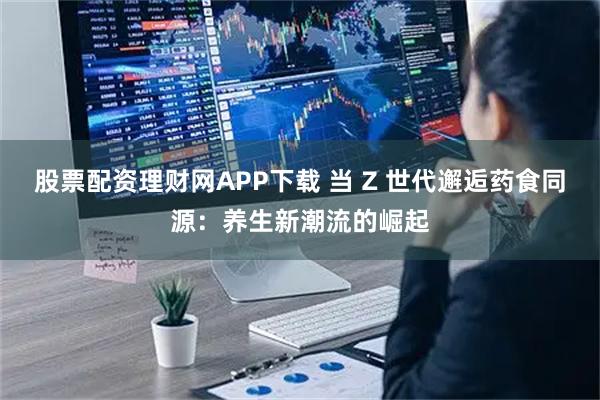 股票配资理财网APP下载 当 Z 世代邂逅药食同源：养生新潮流的崛起