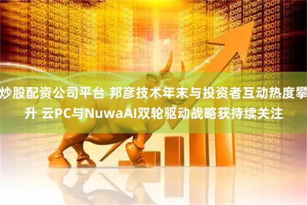炒股配资公司平台 邦彦技术年末与投资者互动热度攀升 云PC与NuwaAI双轮驱动战略获持续关注