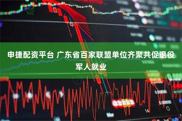 申捷配资平台 广东省百家联盟单位齐聚共促退役军人就业