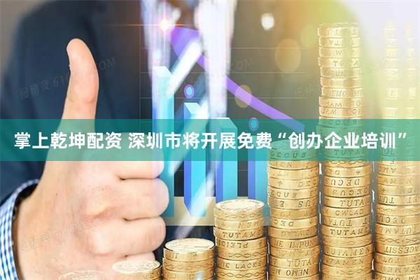 掌上乾坤配资 深圳市将开展免费“创办企业培训”