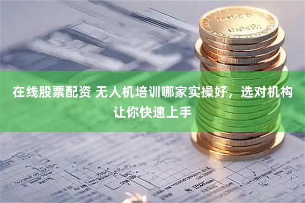 在线股票配资 无人机培训哪家实操好，选对机构让你快速上手