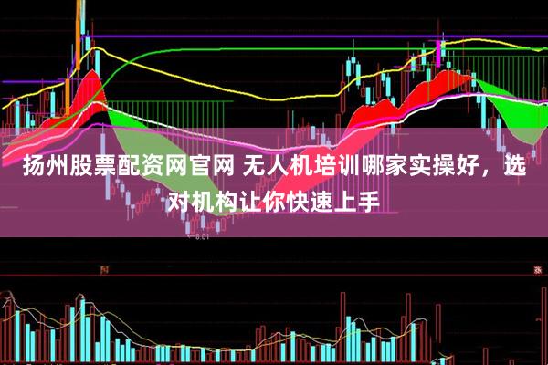 扬州股票配资网官网 无人机培训哪家实操好，选对机构让你快速上手