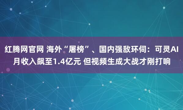 红腾网官网 海外“屠榜”、国内强敌环伺：可灵AI月收入飙至1.4亿元 但视频生成大战才刚打响