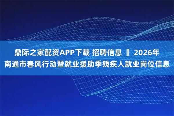 鼎际之家配资APP下载 招聘信息 ‖ 2026年南通市春风行动暨就业援助季残疾人就业岗位信息