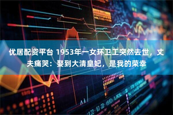 优居配资平台 1953年一女环卫工突然去世，丈夫痛哭：娶到大清皇妃，是我的荣幸