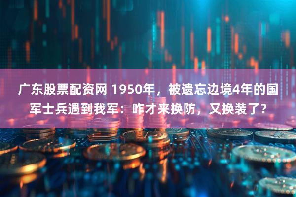 广东股票配资网 1950年，被遗忘边境4年的国军士兵遇到我军：咋才来换防，又换装了？
