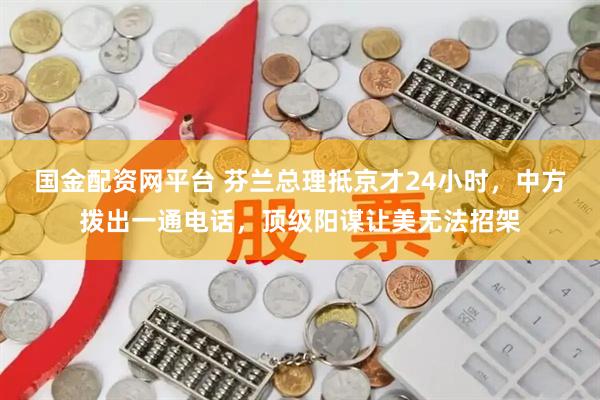 国金配资网平台 芬兰总理抵京才24小时，中方拨出一通电话，顶级阳谋让美无法招架
