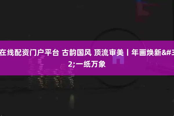 在线配资门户平台 古韵国风 顶流审美丨年画焕新 一纸万象