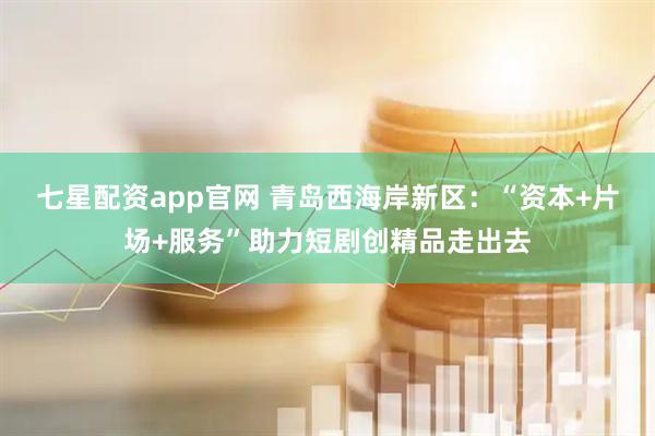 七星配资app官网 青岛西海岸新区：“资本+片场+服务”助力短剧创精品走出去