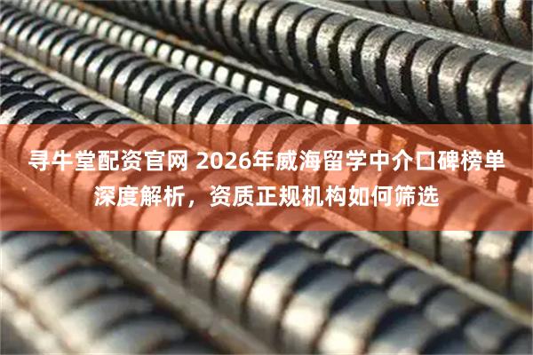 寻牛堂配资官网 2026年威海留学中介口碑榜单深度解析，资质正规机构如何筛选