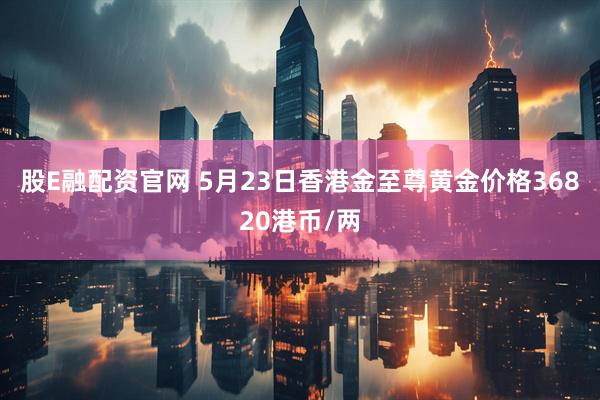 股E融配资官网 5月23日香港金至尊黄金价格36820港币/两