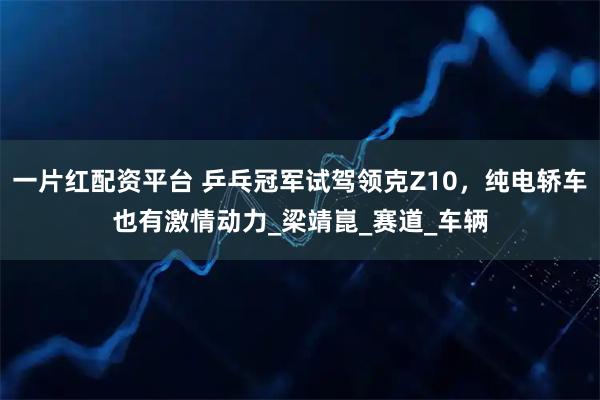 一片红配资平台 乒乓冠军试驾领克Z10，纯电轿车也有激情动力_梁靖崑_赛道_车辆