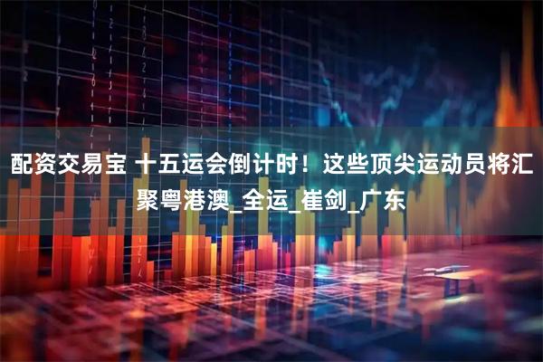 配资交易宝 十五运会倒计时！这些顶尖运动员将汇聚粤港澳_全运_崔剑_广东