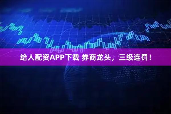 给人配资APP下载 券商龙头，三级连罚！