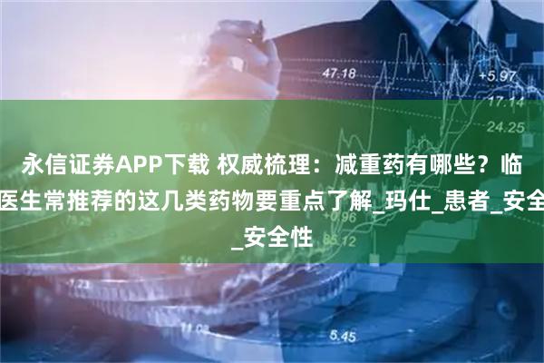 永信证券APP下载 权威梳理：减重药有哪些？临床医生常推荐的这几类药物要重点了解_玛仕_患者_安全性