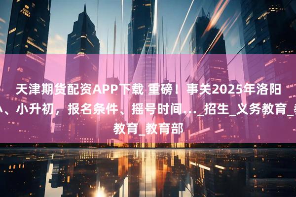 天津期货配资APP下载 重磅！事关2025年洛阳幼升小、小升初，报名条件、摇号时间…_招生_义务教育_教育部