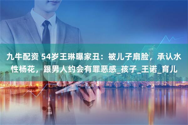 九牛配资 54岁王琳曝家丑：被儿子扇脸，承认水性杨花，跟男人约会有罪恶感_孩子_王诺_育儿