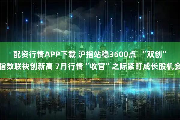 配资行情APP下载 沪指站稳3600点  “双创”指数联袂创新高 7月行情“收官”之际紧盯成长股机会