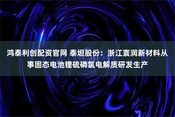 鸿泰利创配资官网 泰坦股份：浙江寰润新材料从事固态电池锂硫磷氯电解质研发生产