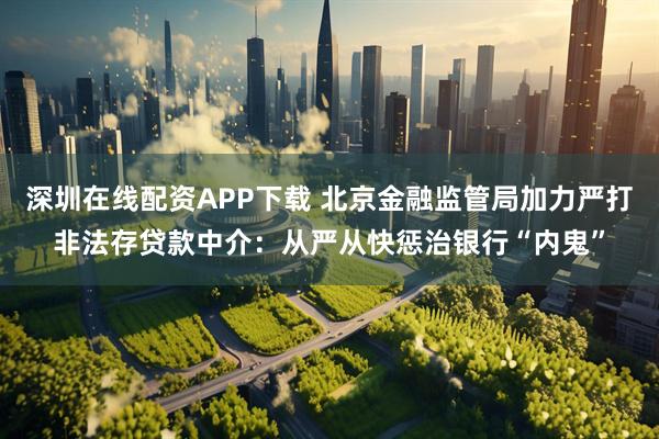 深圳在线配资APP下载 北京金融监管局加力严打非法存贷款中介：从严从快惩治银行“内鬼”