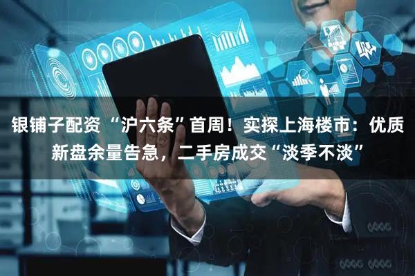 银铺子配资 “沪六条”首周！实探上海楼市：优质新盘余量告急，二手房成交“淡季不淡”