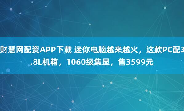 财慧网配资APP下载 迷你电脑越来越火，这款PC配3.8L机箱，1060级集显，售3599元