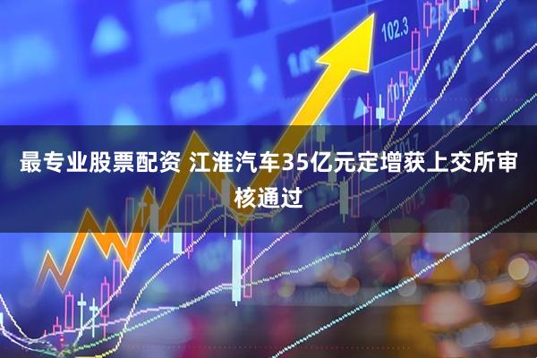 最专业股票配资 江淮汽车35亿元定增获上交所审核通过