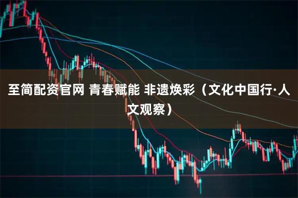 至简配资官网 青春赋能 非遗焕彩（文化中国行·人文观察）